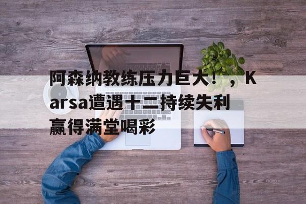 阿森纳教练压力巨大！，Karsa遭遇十二持续失利赢得满堂喝彩(阿纳托利清洁工)