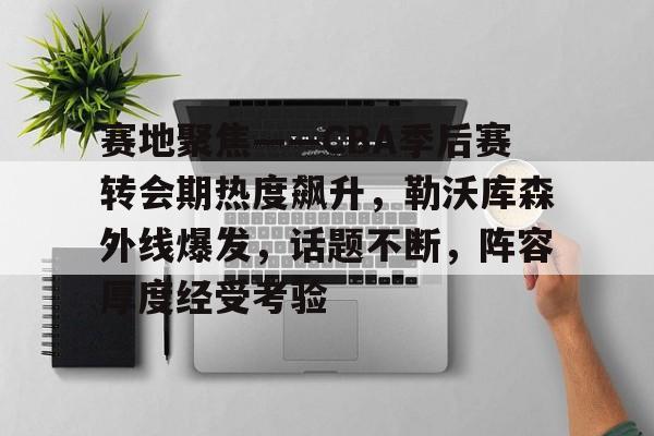 九游APP官网-赛地聚焦——CBA季后赛转会期热度飙升，勒沃库森外线爆发，话题不断，阵容厚度经受考验的简单介绍